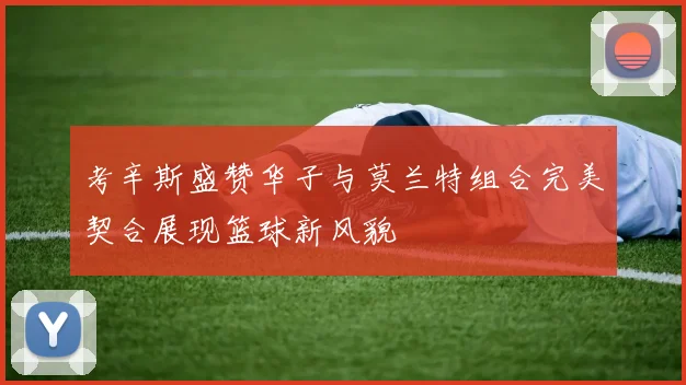 考辛斯盛赞华子与莫兰特组合完美契合展现篮球新风貌