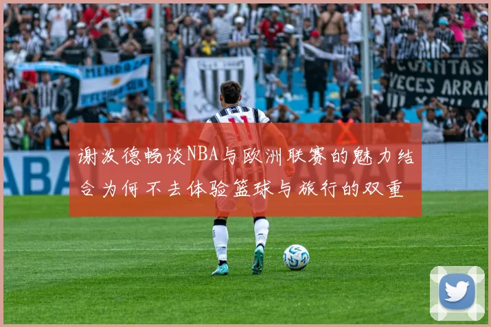 谢泼德畅谈NBA与欧洲联赛的魅力结合为何不去体验篮球与旅行的双重乐趣