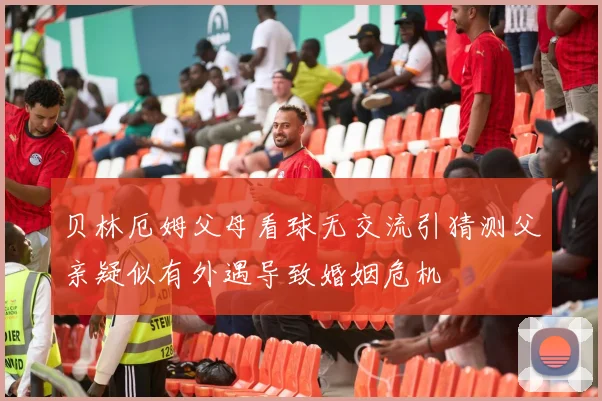 贝林厄姆父母看球无交流引猜测父亲疑似有外遇导致婚姻危机