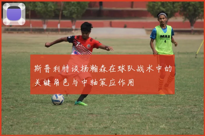 斯普利特谈杨瀚森在球队战术中的关键角色与中轴策应作用