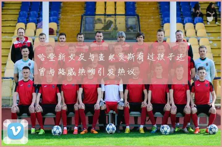 哈登新女友与查尔莫斯有过孩子还曾与路威热吻引发热议