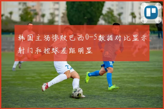 韩国主场惨败巴西0-5数据对比显示射门和控球差距明显