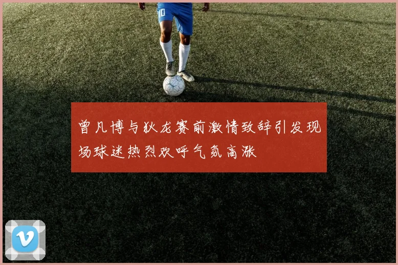 曾凡博与狄龙赛前激情致辞引发现场球迷热烈欢呼气氛高涨