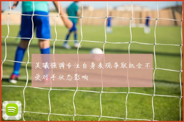 吴曦强调专注自身表现争取机会不受对手状态影响