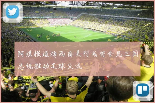 阿媒报道梅西南美行或将会见三国总统推动足球交流
