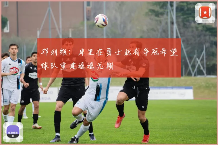 邓利维：库里在勇士就有争冠希望球队重建遥遥无期