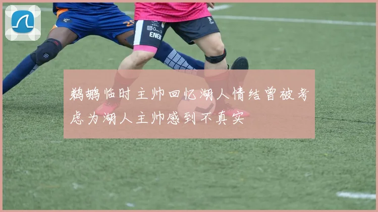 鹈鹕临时主帅回忆湖人情结曾被考虑为湖人主帅感到不真实