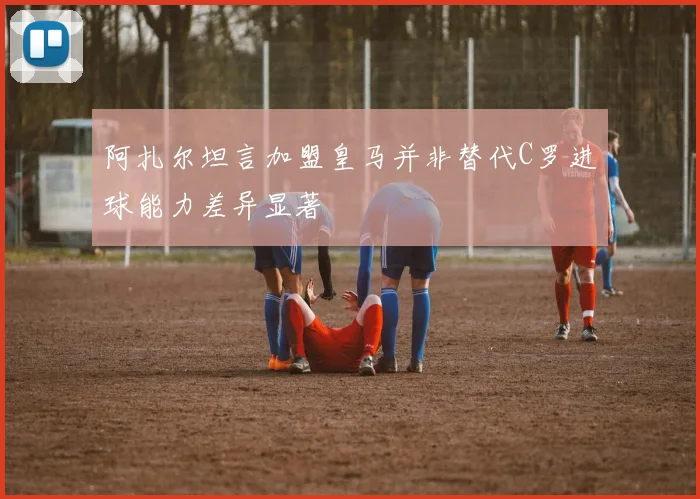 阿扎尔坦言加盟皇马并非替代C罗进球能力差异显著