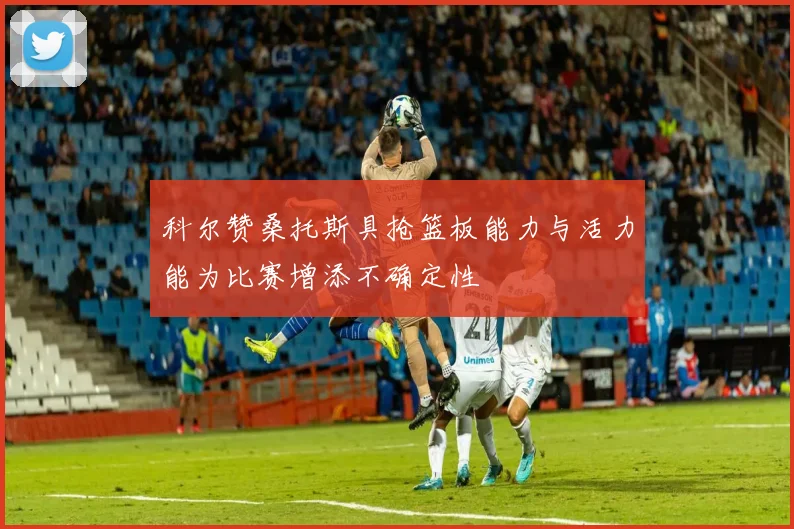 科尔赞桑托斯具抢篮板能力与活力能为比赛增添不确定性