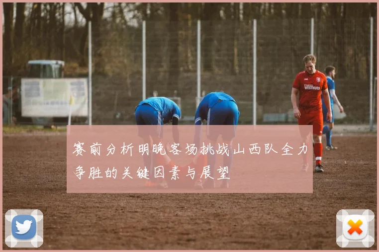 赛前分析明晚客场挑战山西队全力争胜的关键因素与展望