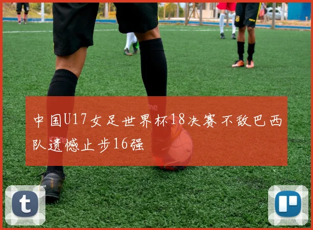 中国U17女足世界杯18决赛不敌巴西队遗憾止步16强