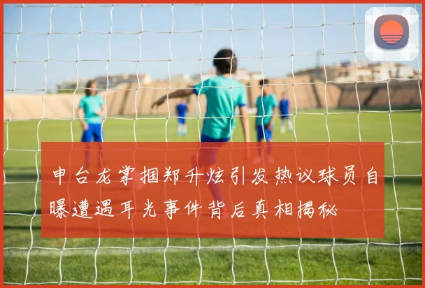 申台龙掌掴郑升炫引发热议球员自曝遭遇耳光事件背后真相揭秘