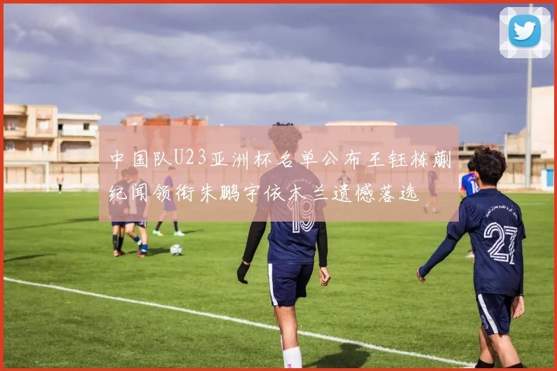 中国队U23亚洲杯名单公布王钰栋蒯纪闻领衔朱鹏宇依木兰遗憾落选