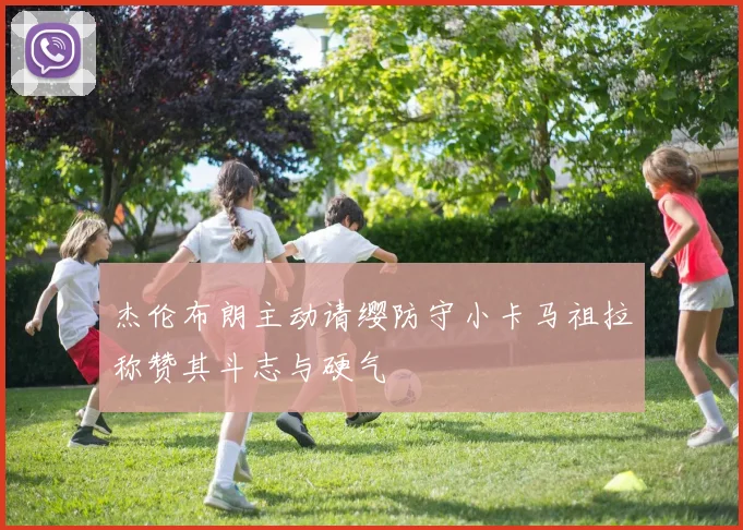 杰伦布朗主动请缨防守小卡马祖拉称赞其斗志与硬气