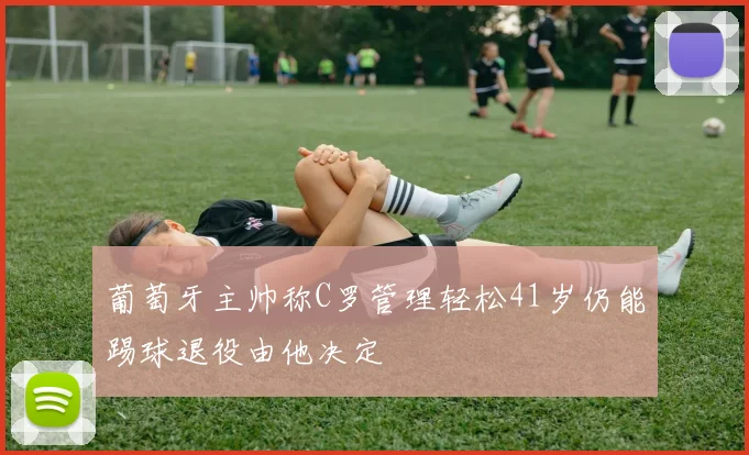 葡萄牙主帅称C罗管理轻松41岁仍能踢球退役由他决定