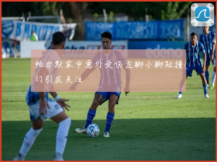 帕尔默家中意外受伤左脚小脚趾撞门引发关注