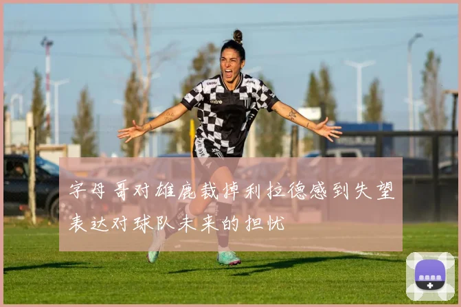 字母哥对雄鹿裁掉利拉德感到失望表达对球队未来的担忧
