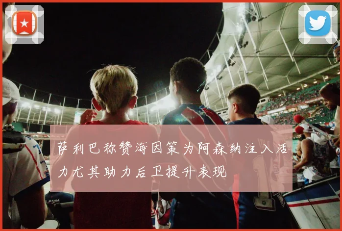 萨利巴称赞海因策为阿森纳注入活力尤其助力后卫提升表现