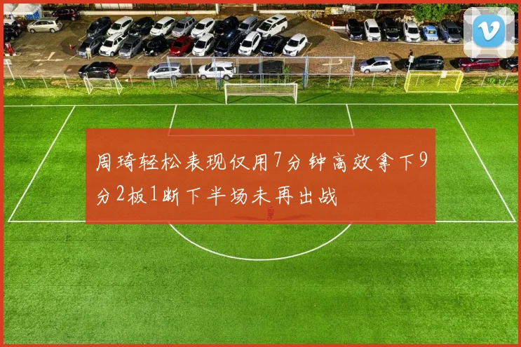 周琦轻松表现仅用7分钟高效拿下9分2板1断下半场未再出战